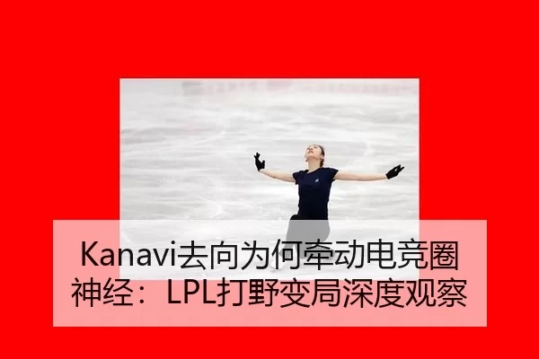 Kanavi去向为何牵动电竞圈神经：LPL打野变局深度观察